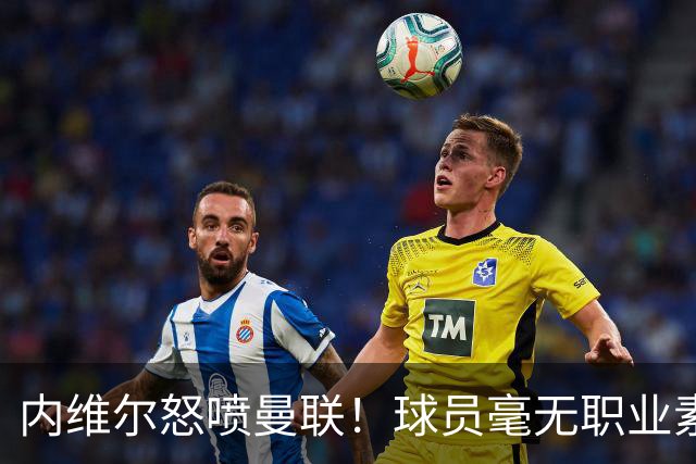 内维尔怒喷曼联！球员毫无职业素养，配不上红魔战袍