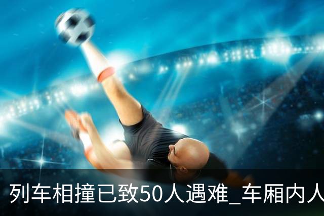 列车相撞已致50人遇难 车厢内人员“被甩飞” 西班牙首相表“震惊”