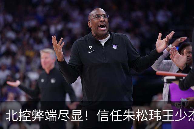 北控弊端尽显！信任朱松玮王少杰引崩盘，急需补强一号位盘活进攻