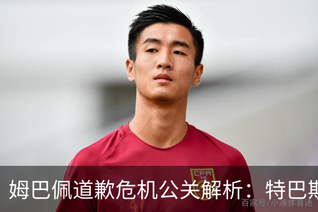 姆巴佩道歉危机公关解析：特巴斯致函与央视观其行