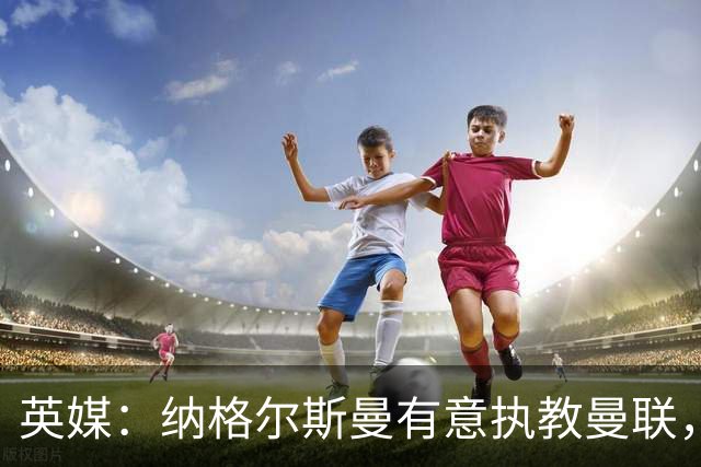 英媒：纳格尔斯曼有意执教曼联，聘请他无需支付补偿金