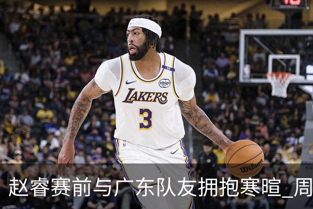 赵睿赛前与广东队友拥抱寒暄 周鹏明确表态即将退役