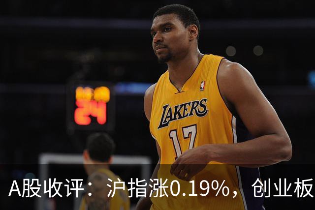 A股收评：沪指涨0.19%，创业板指跌1.71%，铜箔/覆铜板、CPO、玻纤等概念走弱